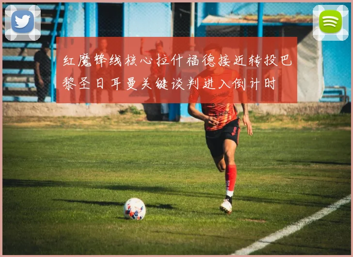 红魔锋线核心拉什福德接近转投巴黎圣日耳曼关键谈判进入倒计时
