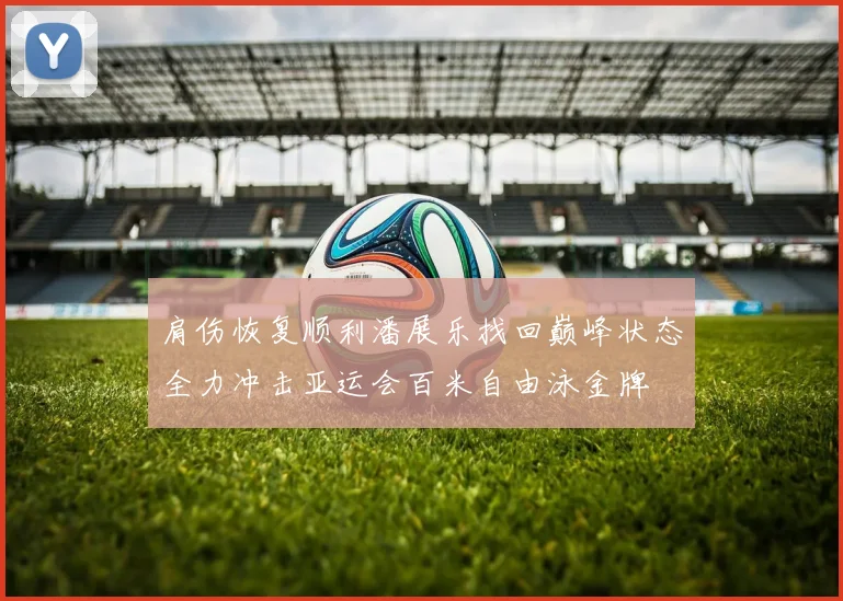 肩伤恢复顺利潘展乐找回巅峰状态全力冲击亚运会百米自由泳金牌