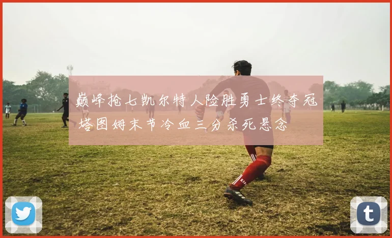 巅峰抢七凯尔特人险胜勇士终夺冠 塔图姆末节冷血三分杀死悬念