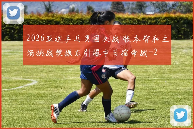 2026亚运乒乓男团决战 张本智和主场挑战樊振东引爆中日宿命战