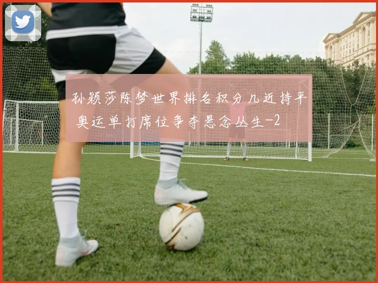 孙颖莎陈梦世界排名积分几近持平 奥运单打席位争夺悬念丛生