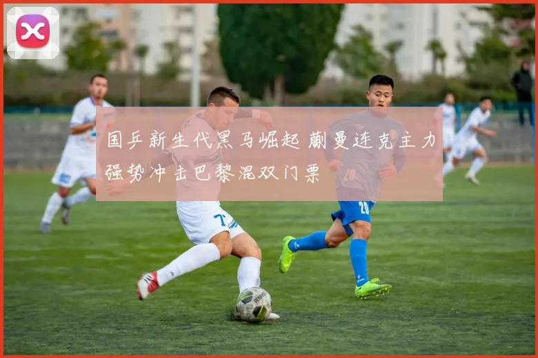 国乒新生代黑马崛起 蒯曼连克主力强势冲击巴黎混双门票