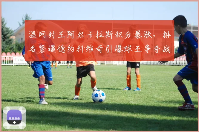温网封王阿尔卡拉斯积分暴涨，排名紧逼德约科维奇引爆球王争夺战