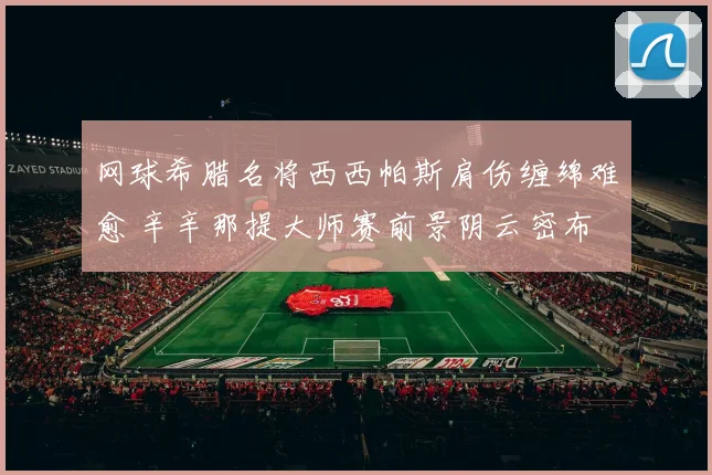 网球希腊名将西西帕斯肩伤缠绵难愈 辛辛那提大师赛前景阴云密布