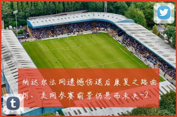 纳达尔法网遗憾伤退后康复之路曲折，美网参赛前景仍悬而未决