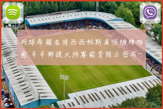 网球希腊名将西西帕斯肩伤缠绵难愈 辛辛那提大师赛前景阴云密布