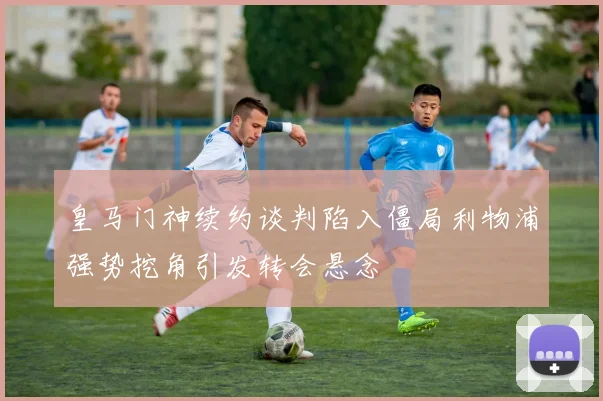 皇马门神续约谈判陷入僵局利物浦强势挖角引发转会悬念