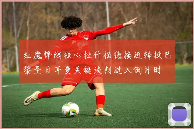 红魔锋线核心拉什福德接近转投巴黎圣日耳曼关键谈判进入倒计时