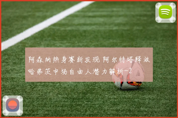 阿森纳热身赛新发现 阿尔特塔释放哈弗茨中场自由人潜力解析