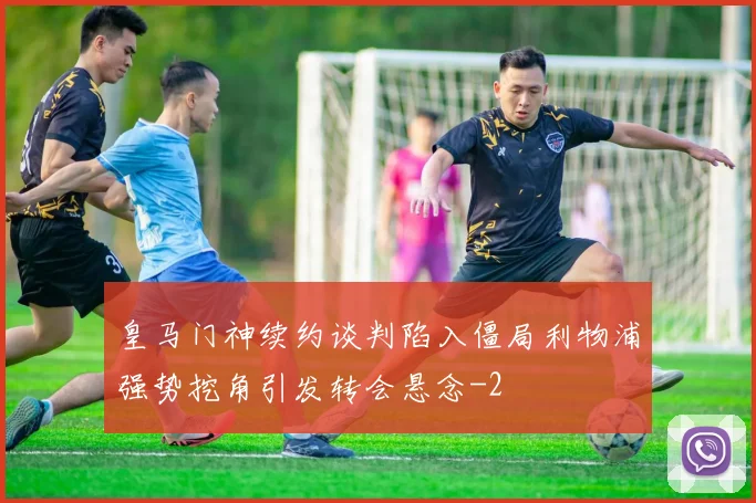 皇马门神续约谈判陷入僵局利物浦强势挖角引发转会悬念