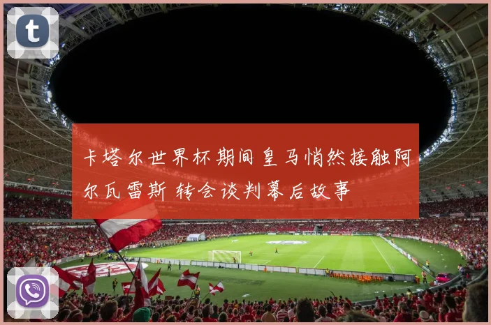 卡塔尔世界杯期间皇马悄然接触阿尔瓦雷斯 转会谈判幕后故事