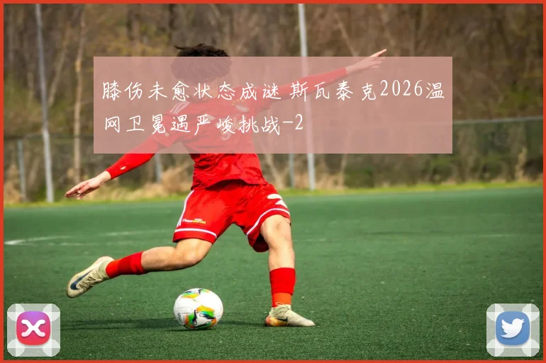 膝伤未愈状态成谜 斯瓦泰克2026温网卫冕遇严峻挑战