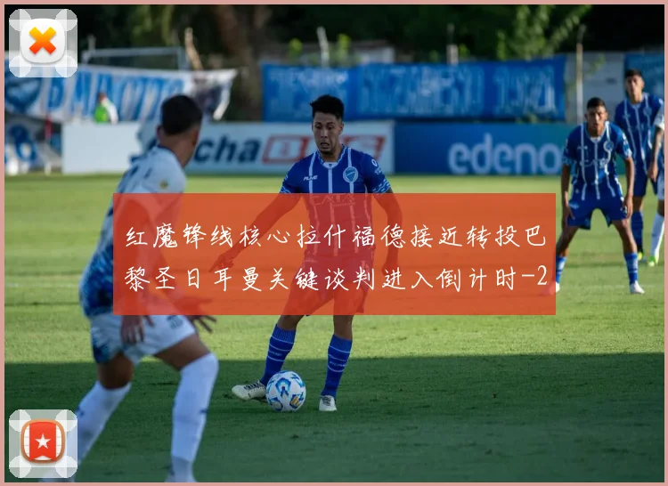 红魔锋线核心拉什福德接近转投巴黎圣日耳曼关键谈判进入倒计时