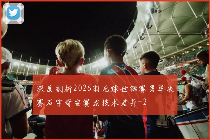 深度剖析2026羽毛球世锦赛男单决赛石宇奇安赛龙技术差异