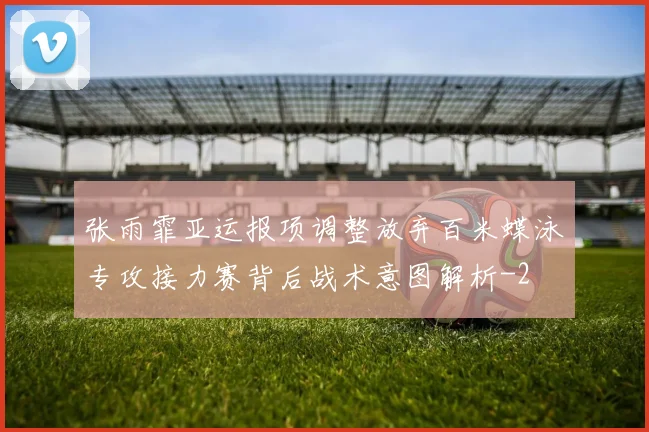 张雨霏亚运报项调整放弃百米蝶泳专攻接力赛背后战术意图解析