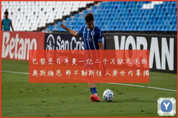 巴黎圣日耳曼一亿二千万欧元求购奥斯梅恩 那不勒斯惊人要价内幕揭秘