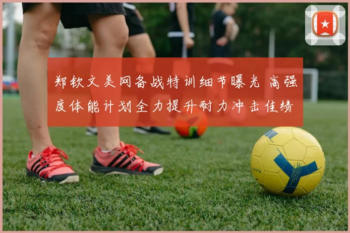 郑钦文美网备战特训细节曝光 高强度体能计划全力提升耐力冲击佳绩