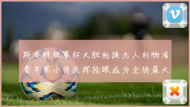 斯洛特联赛杯大胆轮换九人利物浦青年军小将发挥抢眼成为全场最大亮点