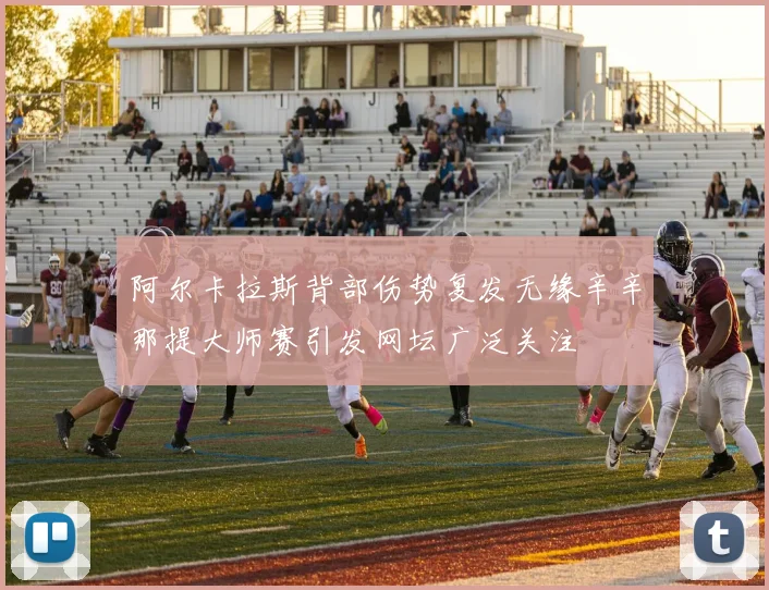 阿尔卡拉斯背部伤势复发无缘辛辛那提大师赛引发网坛广泛关注