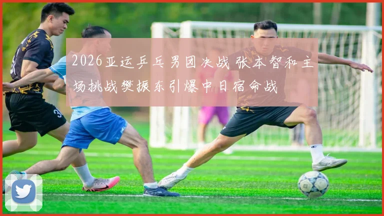 2026亚运乒乓男团决战 张本智和主场挑战樊振东引爆中日宿命战