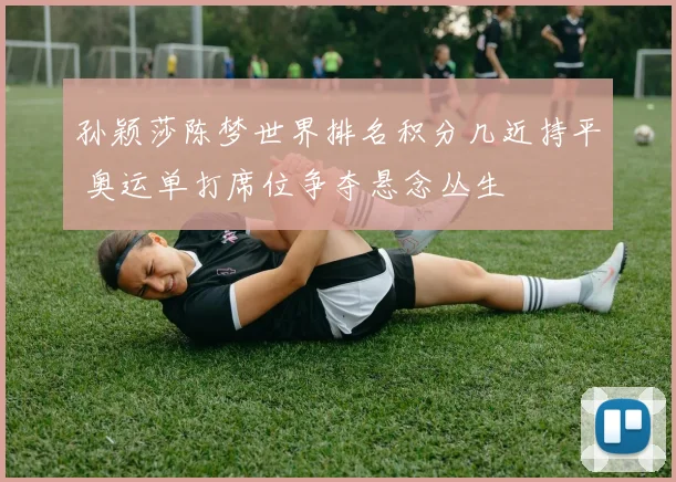 孙颖莎陈梦世界排名积分几近持平 奥运单打席位争夺悬念丛生