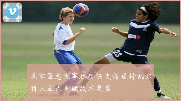 美职篮总决赛独行侠史诗逆转凯尔特人五大关键战术复盘