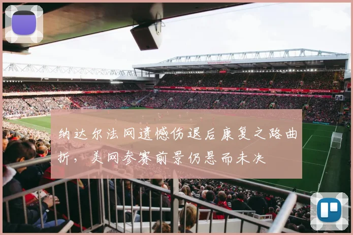 纳达尔法网遗憾伤退后康复之路曲折，美网参赛前景仍悬而未决